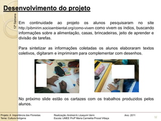 Desenvolvimento do projeto
            12ª Semana

                         Em    continuidade      ao      projeto        os
                                                                      alunos pesquisaram no site
                         http://pibmirim.socioambiental.org/como-vivem como vivem os índios, buscando
                         informações sobre a alimentação, casas, brincadeiras, jeito de aprender e
                         divisão de tarefas.

                         Para sintetizar as informações coletadas os alunos elaboraram textos
                         coletivos, digitaram e imprimiram para complementar com desenhos.




                         No próximo slide estão os cartazes com os trabalhos produzidos pelos
                         alunos.

Projeto: A Importância das Florestas          Realização: Andreá A.I.Joaquim Verni                Ano: 2011
Tema: Cultura Indígena                        Escola: UMEE Profª Maria Carmelita Proost Villaça               32
 