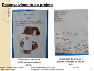 Desenvolvimento do projeto
            12ª Semana




                          Observa-se a formação                                  Diversidade de animais e
                         circular na construção da                             plantas presentes na vida do
                                   aldeia.                                                 índio
Projeto: A Importância das Florestas    Realização: Andreá A.I.Joaquim Verni                  Ano: 2011
Tema: Cultura Indígena                  Escola: UMEE Profª Maria Carmelita Proost Villaça                     36
 
