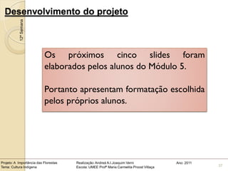 Desenvolvimento do projeto
            12ª Semana




                           Os próximos cinco slides foram
                           elaborados pelos alunos do Módulo 5.

                           Portanto apresentam formatação escolhida
                           pelos próprios alunos.




Projeto: A Importância das Florestas   Realização: Andreá A.I.Joaquim Verni                Ano: 2011
Tema: Cultura Indígena                 Escola: UMEE Profª Maria Carmelita Proost Villaça               37
 