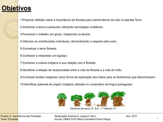 Objetivos
                 1-Propiciar reflexão sobre a importância da floresta para sobrevivência da vida no planeta Terra.

                 2-Incentivar o aluno a pesquisar utilizando tecnologias midiáticas.

                 3-Favorecer o trabalho em grupo, integrando os alunos.

                 4-Valorizar as contribuições individuais, demonstrando o respeito pelo outro.

                 5-Conceituar o tema floresta.

                 6-Conhecer e interpretar um logotipo.

                 7-Conhecer a cultura indígena e sua relação com a floresta.

                 8-Identificar a relação de reciprocidade entre a vida da floresta e a vida do índio.

                 9-Conhecer lendas indígenas como forma de explicação dos índios para os fenômenos que desconhecem.

                 10-Identificar palavras de origem indígena utilizada no vocabulário da língua portuguesa.


                                                                                  .



                                                          Desenho da aluna E. S.A. - 1º Módulo “C”


Projeto: A Importância das Florestas         Realização: Andreá A.I.Joaquim Verni                       Ano: 2011
Tema: Florestas                              Escola: UMEE Profª Maria Carmelita Proost Villaça                        4
 