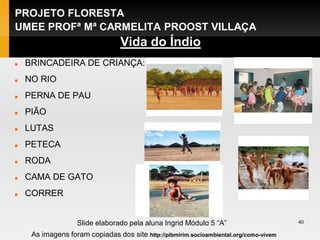 PROJETO FLORESTA
UMEE PROFª Mª CARMELITA PROOST VILLAÇA
                                  Vida do Índio
   BRINCADEIRA DE CRIANÇA:
   NO RIO
   PERNA DE PAU
   PIÃO
   LUTAS
   PETECA
   RODA
   CAMA DE GATO
   CORRER


                   Slide elaborado pela aluna Ingrid Módulo 5 “A”                       40

     As imagens foram copiadas dos site http://pibmirim.socioambiental.org/como-vivem
 