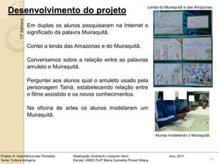 Lenda do Muiraquitã e das Amazonas.
    Desenvolvimento do projeto
            13ª Semana
                         Em duplas os alunos pesquisaram na Internet o
                         significado da palavra Muiraquitã.

                         Contei a lenda das Amazonas e do Muiraquitã.

                         Conversamos sobre a relação entre as palavras
                         amuleto e Muiraquitã.

                         Perguntei aos alunos qual o amuleto usado pela
                         personagem Tainá, estabelecendo relação entre
                         o filme assistido e os novos conhecimentos.

                         Na oficina de artes os alunos modelaram um
                         Muiraquitã.


                                                                                              Alunos modelando o Muiraquitã.




Projeto: A Importância das Florestas      Realização: Andreá A.I.Joaquim Verni                       Ano: 2011
Tema: Cultura Indígena                    Escola: UMEE Profª Maria Carmelita Proost Villaça                                43
 