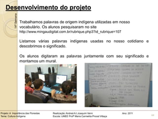 Desenvolvimento do projeto
            14ª Semana

                         Trabalhamos palavras de origem indígena utilizadas em nosso
                         vocabulário. Os alunos pesquisaram no site
                         http://www.mingaudigital.com.br/rubrique.php3?id_rubrique=107

                         Listamos várias palavras indígenas usadas no nosso cotidiano e
                         descobrimos o significado.

                         Os alunos digitaram as palavras juntamente com seu significado e
                         montamos um mural.




Projeto: A Importância das Florestas         Realização: Andreá A.I.Joaquim Verni                Ano: 2011
Tema: Cultura Indígena                       Escola: UMEE Profª Maria Carmelita Proost Villaça               44
 