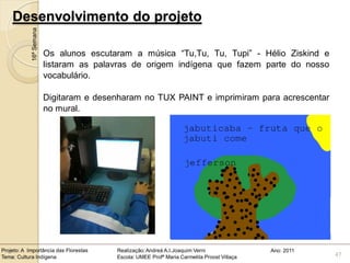 Desenvolvimento do projeto
            16ª Semana


                         Os alunos escutaram a música “Tu,Tu, Tu, Tupi” - Hélio Ziskind e
                         listaram as palavras de origem indígena que fazem parte do nosso
                         vocabulário.

                         Digitaram e desenharam no TUX PAINT e imprimiram para acrescentar
                         no mural.




Projeto: A Importância das Florestas     Realização: Andreá A.I.Joaquim Verni                Ano: 2011
Tema: Cultura Indígena                   Escola: UMEE Profª Maria Carmelita Proost Villaça               47
 
