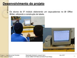 Desenvolvimento do projeto
            16ª Semana


                         Os alunos do 5º módulo elaborando um caça-palavras no Br Office
                         Writer, utilizando a construção de tabela.




Projeto: A Importância das Florestas     Realização: Andreá A.I.Joaquim Verni                Ano: 2011
Tema: Cultura Indígena                   Escola: UMEE Profª Maria Carmelita Proost Villaça               49
 