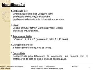 Identificação
                1.Elaborado por:
                  Andréa Aparecida Iozzi Joaquim Verni
                  professora de educação especial e
                  professora orientadora de informática educativa.

                2.Local:
                  Escola: UMEE Profª Mª Carmelita Proost Villaça
                  Brasil/São Paulo/Santos.

                3.Turmas envolvidas:
                  módulos 1, 2, 3, 4 e 5 (faixa etária entre 7 e 18 anos).

                4.Duração do projeto:
                  4 meses (de março à junho de 2011).

                5.Comentário:
                  Desenvolvido pelo laboratório de informática em parceria com os
                  professores de sala de aula e oficinas pedagógicas.


Projeto: A Importância das Florestas   Realização: Andreá A.I.Joaquim Verni                Ano: 2011
Tema: Florestas                        Escola: UMEE Profª Maria Carmelita Proost Villaça               5
 