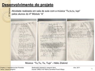 Desenvolvimento do projeto
            16ª Semana
                         Atividade realizada em sala de aula com a música “Tu,tu,tu, tupi”
                         pelos alunos do 4º Módulo “A”




                                       Música: “Tu,Tu, Tu, Tupi” - Hélio Ziskind
Projeto: A Importância das Florestas         Realização: Andreá A.I.Joaquim Verni                Ano: 2011
Tema: Cultura Indígena                       Escola: UMEE Profª Maria Carmelita Proost Villaça               50
 