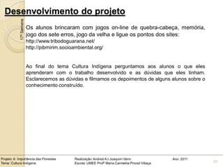 Desenvolvimento do projeto
            17ª Semana
                         Os alunos brincaram com jogos on-line de quebra-cabeça, memória,
                         jogo dos sete erros, jogo da velha e ligue os pontos dos sites:
                         http://www.tribodoguarana.net/
                         http://pibmirim.socioambiental.org/


                         Ao final do tema Cultura Indígena perguntamos aos alunos o que eles
                         aprenderam com o trabalho desenvolvido e as dúvidas que eles tinham.
                         Esclarecemos as dúvidas e filmamos os depoimentos de alguns alunos sobre o
                         conhecimento construído.




Projeto: A Importância das Florestas           Realização: Andreá A.I.Joaquim Verni                Ano: 2011
Tema: Cultura Indígena                         Escola: UMEE Profª Maria Carmelita Proost Villaça               51
 