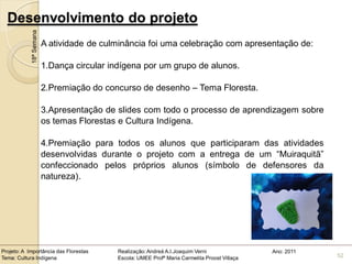 Desenvolvimento do projeto
            18ª Semana
                         A atividade de culminância foi uma celebração com apresentação de:

                         1.Dança circular indígena por um grupo de alunos.

                         2.Premiação do concurso de desenho – Tema Floresta.

                         3.Apresentação de slides com todo o processo de aprendizagem sobre
                         os temas Florestas e Cultura Indígena.

                         4.Premiação para todos os alunos que participaram das atividades
                         desenvolvidas durante o projeto com a entrega de um “Muiraquitã”
                         confeccionado pelos próprios alunos (símbolo de defensores da
                         natureza).




Projeto: A Importância das Florestas       Realização: Andreá A.I.Joaquim Verni                Ano: 2011
Tema: Cultura Indígena                     Escola: UMEE Profª Maria Carmelita Proost Villaça               52
 