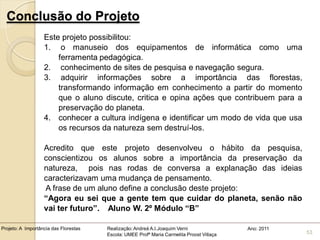 Conclusão do Projeto
                   Este projeto possibilitou:
                   1. o manuseio dos equipamentos de informática como uma
                       ferramenta pedagógica.
                   2. conhecimento de sites de pesquisa e navegação segura.
                   3. adquirir informações sobre a importância das florestas,
                       transformando informação em conhecimento a partir do momento
                       que o aluno discute, critica e opina ações que contribuem para a
                       preservação do planeta.
                   4. conhecer a cultura indígena e identificar um modo de vida que usa
                       os recursos da natureza sem destruí-los.

                   Acredito que este projeto desenvolveu o hábito da pesquisa,
                   conscientizou os alunos sobre a importância da preservação da
                   natureza, pois nas rodas de conversa a explanação das ideias
                   caracterizavam uma mudança de pensamento.
                   A frase de um aluno define a conclusão deste projeto:
                   “Agora eu sei que a gente tem que cuidar do planeta, senão não
                   vai ter futuro”. Aluno W. 2º Módulo “B”

Projeto: A Importância das Florestas   Realização: Andreá A.I.Joaquim Verni                Ano: 2011
                                       Escola: UMEE Profª Maria Carmelita Proost Villaça               53
 