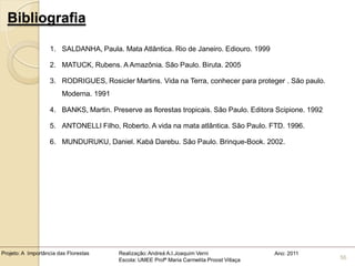 Bibliografia

                   1. SALDANHA, Paula. Mata Atlântica. Rio de Janeiro. Ediouro. 1999

                   2. MATUCK, Rubens. A Amazônia. São Paulo. Biruta. 2005

                   3. RODRIGUES, Rosicler Martins. Vida na Terra, conhecer para proteger . São paulo.
                        Moderna. 1991

                   4. BANKS, Martin. Preserve as florestas tropicais. São Paulo. Editora Scipione. 1992

                   5. ANTONELLI Filho, Roberto. A vida na mata atlântica. São Paulo. FTD. 1996.

                   6. MUNDURUKU, Daniel. Kabá Darebu. São Paulo. Brinque-Book. 2002.




Projeto: A Importância das Florestas    Realização: Andreá A.I.Joaquim Verni                Ano: 2011
                                        Escola: UMEE Profª Maria Carmelita Proost Villaça                 56
 