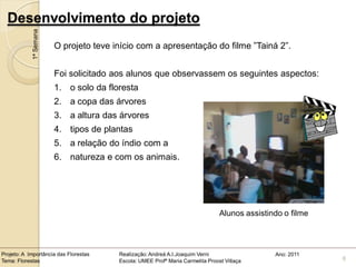 Desenvolvimento do projeto
            1ª Semana
                        O projeto teve início com a apresentação do filme ”Tainá 2”.


                        Foi solicitado aos alunos que observassem os seguintes aspectos:
                        1. o solo da floresta
                        2. a copa das árvores
                        3. a altura das árvores
                        4. tipos de plantas
                        5. a relação do índio com a
                        6. natureza e com os animais.




                                                                                Alunos assistindo o filme



Projeto: A Importância das Florestas    Realização: Andreá A.I.Joaquim Verni                   Ano: 2011
Tema: Florestas                         Escola: UMEE Profª Maria Carmelita Proost Villaça                   6
 