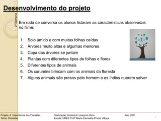 Desenvolvimento do projeto
            2ª Semana

                        Em roda de conversa os alunos listaram as características observadas
                        no filme:


                        1. Solo úmido e com muitas folhas caídas
                        2. Árvores muito altas e algumas menores
                        3. Copa das árvores se juntam
                        4. Plantas com diferentes tipos de folhas e flores
                        5. Diferentes tipos de animais
                        6. Os curumins brincam com os animais da floresta
                        7. Alguns animais são presos pelo homem e os índios querem salvar




Projeto: A Importância das Florestas      Realização: Andreá A.I.Joaquim Verni                Ano: 2011
Tema: Florestas                           Escola: UMEE Profª Maria Carmelita Proost Villaça               7
 