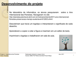 Desenvolvimento do projeto
            3ª Semana


                        No laboratório de informática, os alunos pesquisaram                        sobre o Ano
                        Internacional das Florestas. Navegaram no site
                        http://planetasustentavel.abril.com.br/noticia/ambiente/2011-ano-internacional-
                        florestas-preservacao-manejo-sustentavel-612833.shtml

                        Descobriram que havia um logotipo e interpretaram o significado de cada
                        desenho.

                        Aprenderam a copiar e colar a figura e inseriram em um editor de texto.

                        Imprimiram o logotipo e trabalharam em sala de aula.




Projeto: A Importância das Florestas         Realização: Andreá A.I.Joaquim Verni                Ano: 2011
Tema: Florestas                              Escola: UMEE Profª Maria Carmelita Proost Villaça                    9
 