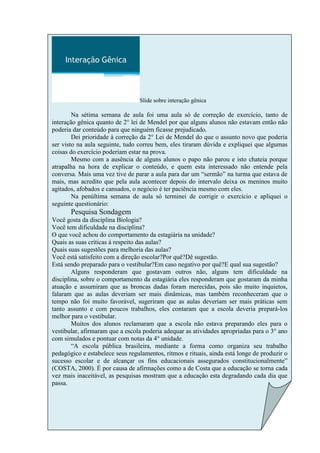 Slide sobre interação gênica

        Na sétima semana de aula foi uma aula só de correção de exercício, tanto de
interação gênica quanto de 2° lei de Mendel por que alguns alunos não estavam então não
poderia dar conteúdo para que ninguém ficasse prejudicado.
        Dei prioridade à correção da 2° Lei de Mendel do que o assunto novo que poderia
ser visto na aula seguinte, tudo correu bem, eles tiraram dúvida e expliquei que algumas
coisas do exercício poderiam estar na prova.
        Mesmo com a ausência de alguns alunos o papo não parou e isto chateia porque
atrapalha na hora de explicar o conteúdo, e quem esta interessado não entende pela
conversa. Mais uma vez tive de parar a aula para dar um “sermão” na turma que estava de
mais, mas acredito que pela aula acontecer depois do intervalo deixa os meninos muito
agitados, afobados e cansados, o negócio é ter paciência mesmo com eles.
        Na penúltima semana de aula só terminei de corrigir o exercício e apliquei o
seguinte questionário:
       Pesquisa Sondagem
Você gosta da disciplina Biologia?
Você tem dificuldade na disciplina?
O que você achou do comportamento da estagiária na unidade?
Quais as suas críticas á respeito das aulas?
Quais suas sugestões para melhoria das aulas?
Você está satisfeito com a direção escolar?Por quê?Dê sugestão.
Está sendo preparado para o vestibular?Em caso negativo por quê?E qual sua sugestão?
        Alguns responderam que gostavam outros não, alguns tem dificuldade na
disciplina, sobre o comportamento da estagiária eles responderam que gostaram da minha
atuação e assumiram que as broncas dadas foram merecidas, pois são muito inquietos,
falaram que as aulas deveriam ser mais dinâmicas, mas também reconheceram que o
tempo não foi muito favorável, sugeriram que as aulas deveriam ser mais práticas sem
tanto assunto e com poucos trabalhos, eles contaram que a escola deveria prepará-los
melhor para o vestibular.
        Muitos dos alunos reclamaram que a escola não estava preparando eles para o
vestibular, afirmaram que a escola poderia adequar as atividades apropriadas para o 3° ano
com simulados e pontuar com notas da 4° unidade.
        “A escola pública brasileira, mediante a forma como organiza seu trabalho
pedagógico e estabelece seus regulamentos, ritmos e rituais, ainda está longe de produzir o
sucesso escolar e de alcançar os fins educacionais assegurados constitucionalmente”
(COSTA, 2000). É por causa de afirmações como a de Costa que a educação se torna cada
vez mais inaceitável, as pesquisas mostram que a educação esta degradando cada dia que
passa.
 