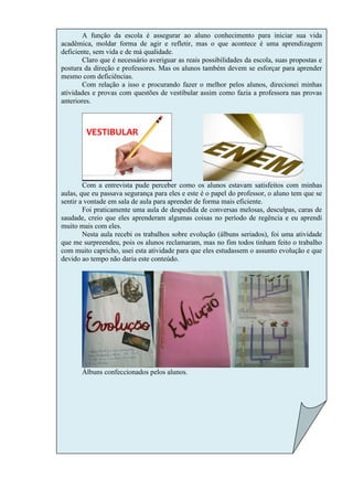A função da escola é assegurar ao aluno conhecimento para iniciar sua vida
acadêmica, moldar forma de agir e refletir, mas o que acontece é uma aprendizagem
deficiente, sem vida e de má qualidade.
        Claro que é necessário averiguar as reais possibilidades da escola, suas propostas e
postura da direção e professores. Mas os alunos também devem se esforçar para aprender
mesmo com deficiências.
        Com relação a isso e procurando fazer o melhor pelos alunos, direcionei minhas
atividades e provas com questões de vestibular assim como fazia a professora nas provas
anteriores.




        Com a entrevista pude perceber como os alunos estavam satisfeitos com minhas
aulas, que eu passava segurança para eles e este é o papel do professor, o aluno tem que se
sentir a vontade em sala de aula para aprender de forma mais eficiente.
        Foi praticamente uma aula de despedida de conversas melosas, desculpas, caras de
saudade, creio que eles aprenderam algumas coisas no período de regência e eu aprendi
muito mais com eles.
        Nesta aula recebi os trabalhos sobre evolução (álbuns seriados), foi uma atividade
que me surpreendeu, pois os alunos reclamaram, mas no fim todos tinham feito o trabalho
com muito capricho, usei esta atividade para que eles estudassem o assunto evolução e que
devido ao tempo não daria este conteúdo.




       Álbuns confeccionados pelos alunos.
 
