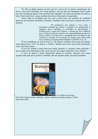 Por fim na última semana de aula que foi a prova foi só mesmo cumprimento do
     dever, a prova foi individual, teve trinta questões, mas por dica da orientadora resolvi pedir
     para eles escolherem apenas vinte questões para responder, foi como um presente de natal, as
     notas foram muito boas e quase nenhum dos alunos foram para a recuperação.
             Passei todas as atividades pelo livro que é muito bom com questões de vestibular
     apesar de ser um pouco resumido o conteúdo, e também pelo acesso que os alunos têm com o
     material.
                                                   “Os professores (as) utilizam o livro como o
                                  instrumento principal que orienta o conteúdo a ser administrado, a
                                  seqüência desses conteúdos, as atividades de aprendizagem e
                                  avaliação para o ensino das Ciências. A seleção dos livros didáticos
                                  para o Ensino de Ciências constitui uma responsabilidade de natureza
                                  social e política. Por outro lado, a quantidade de livros didáticos que
                                  circulam no mercado, faz da seleção dos mesmos uma tarefa ainda
                                  mais complexa e exigente profissionalmente” (NUNEZ et al, s.d).
             O livro trabalhado em sala de aula foi o de Paulino, também utilizei para dar minhas
     aulas alguns livros: José Luis Soares, e Amabis e Martho entre outros que foram consultados
     como o de Sônia Lopes.
             O livro de Amabis é muito bom com muitas questões e o assunto é bem explicado o
     que me deixo bem informada ao dar a aula, sem ter que seguir totalmente o livro didático.
             O livro de Soares é muito interessante quanto às questões, inclusive usei várias
     questões dele para prova, porém o conteúdo, não me agradou muito, um pouco resumido.




!!        “                                            Livro didático dos alunos
     PAULINO, Wilson Roberto. Biologia, volume 3:genética,evolução,ecologia.1°ed.São
     Paulo:Ática,2005.
 