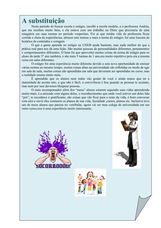 A substituição
        Neste período de buscar escola e estágio, escolhi a escola modelo, e a professora Andréa,
que me recebeu muito bem, e ela estava com um trabalho na Direc que precisaria de uma
estagiária em suas turmas no período vespertino. Foi aí que minha vida de professora ficou
corrida e cheia de experiências, abracei sete turmas e mais a turma do estágio, foi uma loucura de
horários de conteúdos e coragem.
        O que a gente aprende no estágio na UNEB ajuda bastante, mas nada melhor do que a
prática real para nos dá uma lição. São muitas pessoas de personalidades diferentes, pensamentos
e comportamentos diferentes. O bom foi que aproveitei muitas coisas da turma de estágio para os
aluno da tarde 3° ano também, e são mais 5 turmas de 1 ano,era muito repetitivo pois era a mesma
coisa em salas diferentes.
        O estágio foi uma experiência muito diferente devido a esta nova oportunidade de ensinar
várias turmas ao mesmo tempo, muitas coisas ditas na universidade são refletidas no modo de agir
em sala de aula, muitas coisas são aprendidas em sala que deveriam ser aprendidas no curso, mas
a realidade ensina muito mais.
        É aprendido que os alunos nem todos vão gostar de você e ainda temos que ter a
maturidade de aceitar isto, o que não é fácil, a convivência é boa quando as pessoas te aceitam,
mas nem por isso devemos bloquear pessoas.
        O mais recompensador além dos “meus” alunos estarem seguindo suas vidas aprendendo
muito mais, é a amizade com alguns deles, o reconhecimento que onde você estiver um deles fala
“pró”, te reconhece é gratificante, são coisas que vão ficar para o resto da vida, é bom conversar
com eles e ouvir eles contarem os planos de sua vida, faculdade ,cursos, planos etc. Inclusive teve
um de meus alunos que passou no vestibular, agora vai ser meu colega de universidade em um
outro curso,isso é uma experiência muito interessante.
 