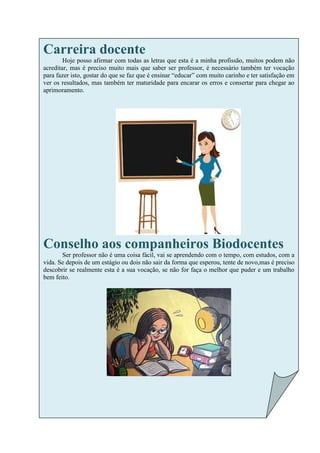 Carreira docente
        Hoje posso afirmar com todas as letras que esta é a minha profissão, muitos podem não
acreditar, mas é preciso muito mais que saber ser professor, é necessário também ter vocação
para fazer isto, gostar do que se faz que é ensinar “educar” com muito carinho e ter satisfação em
ver os resultados, mas também ter maturidade para encarar os erros e consertar para chegar ao
aprimoramento.




Conselho aos companheiros Biodocentes
       Ser professor não é uma coisa fácil, vai se aprendendo com o tempo, com estudos, com a
vida. Se depois de um estágio ou dois não sair da forma que esperou, tente de novo,mas é preciso
descobrir se realmente esta é a sua vocação, se não for faça o melhor que puder e um trabalho
bem feito.
 