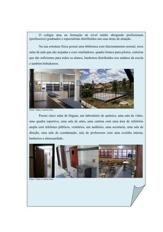 O colégio atua na formação de nível médio abrigando profissionais
(professores) graduados e especialistas distribuídos nas suas áreas de atuação.

          Na sua estrutura física possui uma biblioteca com funcionamento normal, treze
salas de aula que são arejadas e com ventiladores, quadro branco para pilotos, carteiras
que são suficientes para todos os alunos, banheiros distribuídos nos andares da escola
e também bebedouros.




Fotos: Vânia e Letícia Dias

          Possui cinco salas de línguas, um laboratório de química, uma sala de vídeo,
uma quadra esportiva, uma sala de artes, uma cantina com uma área de refeitório
ampla com telefones públicos, vestiários, um auditório, uma secretaria, uma sala de
direção, uma sala de coordenação, sala de professores com uma cozinha interna,
banheiros e almoxarifado.




Fotos: Vânia e Letícia Dias
 