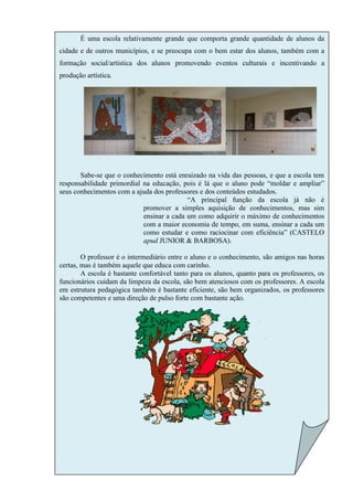 É uma escola relativamente grande que comporta grande quantidade de alunos da
cidade e de outros municípios, e se preocupa com o bem estar dos alunos, também com a
formação social/artística dos alunos promovendo eventos culturais e incentivando a
produção artística.




       Sabe-se que o conhecimento está enraizado na vida das pessoas, e que a escola tem
responsabilidade primordial na educação, pois é lá que o aluno pode “moldar e ampliar”
seus conhecimentos com a ajuda dos professores e dos conteúdos estudados.
                                           “A principal função da escola já não é
                            promover a simples aquisição de conhecimentos, mas sim
                            ensinar a cada um como adquirir o máximo de conhecimentos
                            com a maior economia de tempo, em suma, ensinar a cada um
                            como estudar e como raciocinar com eficiência” (CASTELO
                            apud JUNIOR & BARBOSA).

        O professor é o intermediário entre o aluno e o conhecimento, são amigos nas horas
certas, mas é também aquele que educa com carinho.
        A escola é bastante confortável tanto para os alunos, quanto para os professores, os
funcionários cuidam da limpeza da escola, são bem atenciosos com os professores. A escola
em estrutura pedagógica também é bastante eficiente, são bem organizados, os professores
são competentes e uma direção de pulso forte com bastante ação.
 