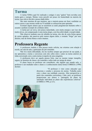 Turma
        A turma 92M1a qual foi realizado o estágio é uma “galera” bem novinha com
muita garra e energia. Muitas vezes percebi um pouco de imaturidade na maioria da
turma, mas relevei devido a pouca idade deles.
        São mais meninas do que meninos, que a maioria pensa em fazer vestibular ou
outros cursos e que mesmo sendo na VI unidade se esforçavam para aprender.
        Existiam alguns alunos que ao assistirem as aulas perguntavam bastante sobre o
assunto e pediam exemplo do cotidiano deles.
        A turma por ser nova, tem pouca maturidade, com muita energia e por isso são
muito ativos, em compensação é uma turma alegre, com boa afetividade e receptividade.
        Não observei nenhum caso de rebeldia na turma, eles são de certa forma apesar
de serem agitados, são passivos pelo menos alguns deles, o restante “briga” por seus
direitos, mas de forma franca e meio imatura.


Professora Regente
        A professora Andréa é uma pessoa muito solicita, me orientou com relação á
escola, em sala de aula, e participou do júri simulado.
        Não tive muita dificuldade, ela me recebeu sempre que precisei de sua ajuda, e
me apresentou a turma e conversou com eles sobre mim e antes na turma anterior já
tinha conversado com a outra turma á respeito de uma estagiária.
        A professora deve ser aquela pessoa forte, mas ao mesmo tempo tranqüila,
segura, ter domínio de classe e de conteúdo e sobre tudo ser amiga do aluno.
        O aluno busca no professor um conselheiro, não alguém que mande nele, o
professor é um mediador entre o aluno e o conhecimento desta forma CORREIA (1990)
declara:
                                               “O professor é visto como educador que
                               direciona e conduz o processo de ensino. Trabalha junto
                               com o aluno sua realidade concreta. Abre perspectivas a
                               partir dos conteúdos curriculares. Cabe, pois, ao professor
                               proporcionar aos alunos a “passagem do plano de
                               satisfação individual ao plano das experiências coletivas”
                               (CORREA 1990, p.121).
 