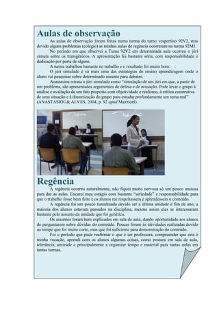 Aulas de observação
        As aulas de observação foram feitas numa turma do turno vespertino 92V2, mas
devido alguns problemas (colégio) as minhas aulas de regência ocorreram na turma 92M1.
        No período em que observei a Tuma 92V2 em determinada aula ocorreu o júri
simula sobre os transgênicos. A apresentação foi bastante séria, com responsabilidade e
dedicação por parte de alguns.
        A turma trabalhou bastante no trabalho e o resultado foi muito bom.
        O júri simulado é só mais uma das estratégias de ensino aprendizagem onde o
aluno vai pesquisar sobre determinado assunto para debater.
        Anastasiou retrata o júri simulado como “simulação de um júri em que, a partir de
um problema, são apresentados argumentos de defesa e de acusação. Pode levar o grupo à
análise e avaliação de um fato proposto com objetividade e realismo, à crítica construtiva
de uma situação e à dinamização do grupo para estudar profundamente um tema real”
(ANASTASIOU& ALVES, 2004, p. 92 apud Mazzioni).




Regência
        A regência ocorreu naturalmente, não fiquei muito nervosa só um pouco ansiosa
para dar as aulas. Encarei meu estágio com bastante “seriedade” e responsabilidade para
que o trabalho fosse bem feito e os alunos me respeitassem e aprendessem o conteúdo.
        A regência foi um pouco tumultuada devido ser a última unidade e fim de ano, a
maioria dos alunos estavam passados na disciplina, mesmo assim eles se interessaram
bastante pelo assunto da unidade que foi genética.
        Os assuntos foram bem explicados em sala de aula, dando oportunidade aos alunos
de perguntarem sobre dúvidas do conteúdo. Poucas foram às atividades realizadas devido
ao tempo que foi muito curto, mas que foi suficiente para demonstração do conteúdo.
        Foi o período que pude reafirmar o que é ser professora, compreender que esta é
minha vocação, aprendi com os alunos algumas coisas, como postura em sala de aula,
tolerância, amizade e principalmente a organizar tempo e material para tantas aulas em
tantas turmas.
 