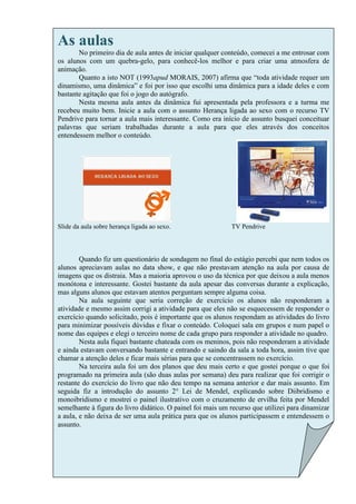 As aulas
       No primeiro dia de aula antes de iniciar qualquer conteúdo, comecei a me entrosar com
os alunos com um quebra-gelo, para conhecê-los melhor e para criar uma atmosfera de
animação.
       Quanto a isto NOT (1993apud MORAIS, 2007) afirma que “toda atividade requer um
dinamismo, uma dinâmica” e foi por isso que escolhi uma dinâmica para a idade deles e com
bastante agitação que foi o jogo do autógrafo.
       Nesta mesma aula antes da dinâmica fui apresentada pela professora e a turma me
recebeu muito bem. Inicie a aula com o assunto Herança ligada ao sexo com o recurso TV
Pendrive para tornar a aula mais interessante. Como era início de assunto busquei conceituar
palavras que seriam trabalhadas durante a aula para que eles através dos conceitos
entendessem melhor o conteúdo.




Slide da aula sobre herança ligada ao sexo.                 TV Pendrive



        Quando fiz um questionário de sondagem no final do estágio percebi que nem todos os
alunos apreciavam aulas no data show, e que não prestavam atenção na aula por causa de
imagens que os distraia. Mas a maioria aprovou o uso da técnica por que deixou a aula menos
monótona e interessante. Gostei bastante da aula apesar das conversas durante a explicação,
mas alguns alunos que estavam atentos perguntam sempre alguma coisa.
        Na aula seguinte que seria correção de exercício os alunos não responderam a
atividade e mesmo assim corrigi a atividade para que eles não se esquecessem de responder o
exercício quando solicitado, pois é importante que os alunos respondam as atividades do livro
para minimizar possíveis dúvidas e fixar o conteúdo. Coloquei sala em grupos e num papel o
nome das equipes e elegi o terceiro nome de cada grupo para responder a atividade no quadro.
        Nesta aula fiquei bastante chateada com os meninos, pois não responderam a atividade
e ainda estavam conversando bastante e entrando e saindo da sala a toda hora, assim tive que
chamar a atenção deles e ficar mais sérias para que se concentrassem no exercício.
        Na terceira aula foi um dos planos que deu mais certo e que gostei porque o que foi
programado na primeira aula (são duas aulas por semana) deu para realizar que foi corrigir o
restante do exercício do livro que não deu tempo na semana anterior e dar mais assunto. Em
seguida fiz a introdução do assunto 2° Lei de Mendel, explicando sobre Diibridismo e
monoibridismo e mostrei o painel ilustrativo com o cruzamento de ervilha feita por Mendel
semelhante à figura do livro didático. O painel foi mais um recurso que utilizei para dinamizar
a aula, e não deixa de ser uma aula prática para que os alunos participassem e entendessem o
assunto.
 