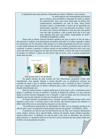 A importância das aulas práticas é destacada por Junior e Barbosa nesta citação:
                                            “as aulas práticas são extremamente proveitosas
                             para os alunos, pois possibilita a interação do aluno ao objeto
                             de conhecimento, bem como uma observação na prática dos
                             conhecimentos assimilados em sala de aula, dessa forma
                             levando o aluno a compreender o motivo de ter aprendido um
                             determinado conteúdo e ver a sua aplicação na prática. A área
                             de ensino das Ciências Biológicas é uma das que mais ganha
                             com esse tipo de prática, e que se pode dizer que é até a que
                             mais depende dela para uma melhor compreensão do aluno”
                             JUNIOR & BARBOSA (2009).
       Nesta aula os alunos estavam bastante agitados por que já estava no fim da aula e
eles queriam ir embora, mas participaram do painel colocando as ervilhas seguindo a ordem
do cruzamento. Só foi um pouco chato porque eu só tinha programado dar aula até o painel,
e como ainda faltavam dez minutos para o fim da aula, os alunos perceberam que eu não iria
continuar o assunto e queriam ir embora mesmo eu não podendo liberá-los mais cedo, mas
como não tinha como segurá-los em sala eles foram embora. A partir daí senti a necessidade
de sempre ao elaborar o plano de aula deixar algo de extra, caso o assunto programado
acabe antes da aula.




          Slide da aula sobre 2° Lei de Mendel                   Painel ilustrativo
         Na quarta semana de aula ocorreu um fato interessante, programei minha aula
normalmente, mas quando cheguei à escola descobri que os professores estavam no
conselho de classe e que os meninos seriam liberados, mas a confusão já estava “armada”
por que a regente pediu que os alunos voltassem para a sala e os meninos alegaram que a
direção tinha liberado eles.
         Qual foi minha postura, a regente pediu que eu fosse para a sala e continuasse meus
planos, o problema era que os meninos a maioria já tinham ido embora e os que estavam
ainda na escola estavam indignados com a situação. A aula foi dada, mas eles estavam tão
inquietos que na aula seguinte eu teria que reexplicar todo o assunto.
         Eu fiquei bastante incomodada com a situação, porém tranqüila porque sabia estar
fazendo a coisa certa. A emoção estava a flor da pele, não ficaram quietos um instante e é
difícil saber lidar com as suas próprias emoções e as dos alunos.
         “Os professores demonstram ter dificuldade em lidar com as situações emotivas em
sala de aula, o que é compreensível pela própria natureza da emoção” (ALMEIDA, 2003).
         O professor em sala de aula inevitavelmente tem de lidar com emoções diariamente
como: alegria, tristeza, raiva, agressividade, carência de atenção, medo, timidez/vergonha,
estresse entre outros. A dinâmica em sala de aula é esta, pois os indivíduos são movidos
pelas emoções, e o professor além de se envolver com as emoções de seus alunos ainda tem
de lidar com suas próprias emoções.
 
