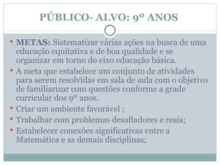 PÚBLICO- ALVO: 9º ANOS

 METAS: Sistematizar várias ações na busca de uma
    educação equitativa e de boa qualidade e se
    organizar em torno do eixo educação básica.
   A meta que estabelece um conjunto de atividades
    para serem resolvidas em sala de aula com o objetivo
    de familiarizar com questões conforme a grade
    curricular dos 9º anos.
   Criar um ambiente favorável ;
   Trabalhar com problemas desafiadores e reais;
   Estabelecer conexões significativas entre a
    Matemática e as demais disciplinas;
 