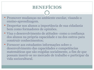 BENEFÍCIOS

 Promover mudanças no ambiente escolar, visando o
  ensino-aprendizagem.
 Despertar nos alunos a importância de sua cidadania
  bem como formadores de opiniões.
 Visa o desenvolvimento de atitudes- como a confiança
  dos alunos na própria capacidade e na dos outros para
  construir conhecimentos;
 Fornecer aos estudantes informações sobre o
  desenvolvimento das capacidades e competências
  matemáticas que são exigidas socialmente, a fim de que
  possam inserir-se no mercado de trabalho e participar da
  vida sociocultural.
 