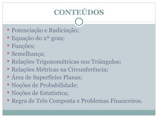 CONTEÚDOS

 Potenciação e Radiciação;
 Equação do 2º grau;
 Funções;
 Semelhança;
 Relações Trigonométricas nos Triângulos;
 Relações Métricas na Circunferência;
 Área de Superfícies Planas;
 Noções de Probabilidade;
 Noções de Estatística;
 Regra de Três Composta e Problemas Financeiros.
 