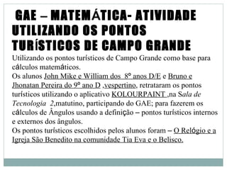 GAE – MATEMÁTICA- ATIVIDADE
UTILIZANDO OS PONTOS
TURÍSTICOS DE CAMPO GRANDE
Utilizando os pontos turísticos de Campo Grande como base para
cálculos matemáticos.
Os alunos John Mike e William dos 8º anos D/E e Bruno e
Jhonatan Pereira do 9º ano D ,vespertino, retrataram os pontos
turísticos utilizando o aplicativo KOLOURPAINT ,na Sala de
Tecnologia 2,matutino, participando do GAE; para fazerem os
cálculos de Ângulos usando a definição – pontos turísticos internos
e externos dos ângulos.
Os pontos turísticos escolhidos pelos alunos foram – O Relógio e a
Igreja São Benedito na comunidade Tia Eva e o Belisco.
 