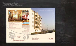 Grapic Design
3D Animator, Graphic Designer, Production Specialist




                                                                                                                                                   A lifestyle par imagination




                                                                                                                                                                              π``eCÉ``à∏``d º``cƒ``Yój IÉ``«M §ª`f GRÓH áª°ùH
               If luxury is in the details, then Basma Plaza provides all
               the necessary reasons to be the definitive address for an
               exclusive lifestyle. It features:
               • 18 fully furnished executive apartments
               • 3 bedrooms / 1 bedroom with attached toilets
               • Penthouse with 2 bedrooms
               • Swimming pools                                                 É¡JÉØ°UGƒe h áeÉîØdG äÉjƒà°ùe â£ÑJQG ∫ÉM ‘
               • Health Club                                                      áª°ùH ¿CG ∂°û∏d ’É› ´ój ’ ÉªÑa IOóﬁ ÒjÉ©Ã
               • 24 hour security                                               äÉ©ªéàdG á©«∏W ‘ É¡©°†j Ée πµH ™àªàJ GRÓH
               • Satellite television                                          áaÉc »Ñ∏J IÉ«M •É‰CÉH õ«ªàJ »àdG á«bGôdG á«æµ°ùdG
               • Broadband Internet connectivity                               ÊÉ©e h A±ódÉH è©J øWƒe »¡a ,äÉLÉ«àM’G
                                                                                                                        AGƒàM’G
               The property is available on long term or short term rentals.
               For more information, contact the address given below:                     πeÉµdÉH á°ThôØe IôNÉa á≤°T 18         •
                                                                                          áaõZ / ÚàaôZ / ±ôZ 3 ≥≤°T             •
                                                                                                           áMÉÑ°S ¢VGƒMCG       •
                                                                                                           .»ë°U …OÉf           •
                                                                                           áYÉ°ùdG QGóe ≈∏Y á«æeCG áÑbGôe       •
                                                                                        »FÉ°†a åÑH ádƒ°Uƒe äÉfƒjõØ∏J            •




                                                                                                                                                                                                                                                What?
                                                                                 áµÑ°T ™e á∏eÉ©dG ófÉHOhôH áeóÿ äÓ°Uh           •
                                                                                                                  âfÎfE’G
                                                                                ,äÉeƒ∏©ŸG øe ójõŸ .ΩGôµdG A’õæ∏d GRÓH áª°ùH ôaƒàJ
                                                                                    .√ÉfOCG í°VƒŸG ¿Gƒæ©dG ≈∏Y ∫É°üJ’GG ≈Lôj
                                                                                                                                                                                                                                Brochure



                                                         Basma Plaza
                                                           GRÓH áª°ùH
                                                                                                                                                                                                                                Basmeh Plaza
                                                                                                                                                                                                                                                Whom?
                                                                                                                                    Basma Plaza                      GRÓH áª°ùH
                                       .O
                                            PARK PROPERTIES EXCLUSIVELY
                                      P Box 26929, Manama, Kingdom of Bahrain
                       Tel: (+973) 17730888, Fax: (+973) 17731030, Mob: (+973) 39690022, 36769696
                                                                                                                                    Amwaj Island                       êGƒeCG QõL
                                                                                                                                                                                                                                Amwaj Island
                                                                                                                                                                                                                                               Where?
                                                                                                                                                                                                                                               Using?
                                                                                                                                                                                                                                In-Design, Illustrator, Photoshop
 
