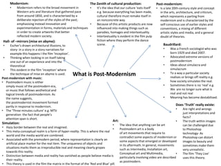 What is Post-Modernism
Post-modernism:
• Is a late 20th-century style and concept
in the arts, architecture, and criticism,
which represents a parting from
modernism and is characterized by the
self-conscious use of earlier styles and
conventions, a mixing of different
artistic styles and media, and a general
doubt of theories.
Simulation:
• Hazy border between the real and imagined.
• This meta-conceptual realm is a form of hyper-reality. This is where the real
world and the media world are combined.
• Associated with the premodern period, where representation is clearly an
artificial place marker for the real item. The uniqueness of objects and
situations marks them as irreproducible real and meaning clearly gropes
towards this reality.
• Distinction between media and reality has vanished as people believe media is
their reality.
• This theory is used in the film the matrix in the format of the ‘Red and Blue’ pill.
Does ‘Truth’ really existe:
• Are right and wrongs
just interpretations and
facts?
• The truth within images
can be challenged due
to Photoshop
technology- As
Photoshop can distort
images to beauty and
sometimes make them
very unrealistic.
• The film ‘They Live’
uses this theory.
Modernism:
• Modernism refers to the broad movement in
Western arts and literature that gathered pace
from around 1850, and is characterised by a
deliberate rejection of the styles of the past;
emphasising instead innovation and
experimentation in forms, materials and techniques
in order to create artworks that better
reflected modern society.
Baudrillard:
• Was a French sociologist who was
born 1929 and died 2007.
• Advocated extreme versions of
postmodernism
• Ideas about simulacra and
simulacrum
• To a way a particular society
realises or brings off reality e.g.
how society simulates the real.
• Sometimes there is no ‘real’ e.g.
We are no longer sure what is
real and not real
• Meaning has become destabilised.
Hall- of –mirrors (mise en abyme):
• Escher’s drawn architectural illusions, to
story- in a story in a story narratives for
example this happens I the film ‘Inception’.
• Thinking when looking in on itself taking
one out of an experience and into the
theoretical
• This evident in the film ‘inception’ where
the technique of mise en abyme is used.
The Zenith of cultural production:
• It’s the idea that our culture ‘eats itself’
e.g. because everything has been made,
cultural therefore must remake itself in
an nonconcrete way.
• Because of this artistic products are now
influenced into making things such as
parodies, homages and intertextuality.
• Intertextuality is evident in the film pulp
fiction where they perform the dance
scene.
Art:
• The idea that anything can be art
• Postmodern art is a body
of art movements that require to
contradict some aspects of modernism or
some aspects that emerged or developed
in its aftermath. In general, movements
such as Intermedia, Installation art,
Conceptual art and Multimedia,
particularly involving video are described
as postmodern.
Post-modernism with music:
• Postmodern music is either
simply music of the postmodern era,
or music that follows aesthetical and
logical trends of postmodernism. As
the name suggests,
the postmodernist movement formed
partly in response to modernism.
• The ‘Three minutes culture’ e.g. MTV
generation the fact that people’s
attention span is short.
 