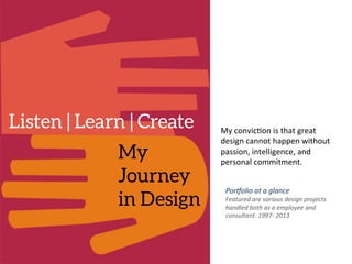 My
Journey
in Design
Listen | Learn | Create
 My	
  convic)on	
  is	
  that	
  great	
  
design	
  cannot	
  happen	
  without	
  
passion,	
  intelligence,	
  and	
  
personal	
  commitment.	
  	
  
Por$olio	
  at	
  a	
  glance	
  
Featured	
  are	
  various	
  design	
  projects	
  
handled	
  both	
  as	
  a	
  employee	
  and	
  
consultant.	
  1997-­‐	
  2013	
  
	
  
 