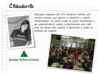 Cidadania
            Associação educativa sem fins lucrativos, mantida pela
            iniciativa privada, cujo objetivo é despertar o espírito
            empreendedor nos jovens, ainda na escola, estimulando o
            seu desenvolvimento pessoal, proporcionando uma visão
            clara do mundo dos negócios e facilitando o acesso ao
            mercado de trabalho.
 