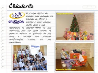 Cidadania
                  O principal objetivo do          Campanha Natal feliz
                  trabalho social realizado pela
                  Cruzada do Menor é
                  orientar e apoiar crianças,
                  jovens, idosos e seus
responsáveis no desenvolvimento de suas
habilidades, para que sejam capazes de
promover melhoria na qualidade de suas
vidas    e    contribuir      para    promover
transformações      positivas      em     suas
comunidades.




                                                   Campanha dia das criancas
 