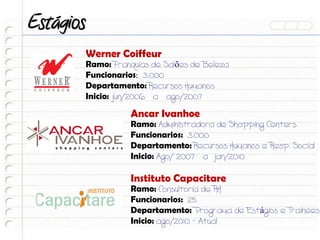 Estágios
           Werner Coiffeur
           Ramo: Franquias de Salões de Beleza
           Funcionarios: 3.000
           Departamento: Recursos Humanos
           Inicio: jun/2006 a ago/2007

                     Ancar Ivanhoe
                     Ramo: Administradora de Shopping Centers
                     Funcionarios: 3.000
                     Departamento: Recursos Humanos e Resp. Social
                     Inicio: Ago/ 2007 a jan/2010

                     Instituto Capacitare
                     Ramo: Consultoria de RH
                     Funcionarios: 25
                     Departamento: Programa de Estágios e Trainees
                     Inicio: ago/2010 - Atual
 
