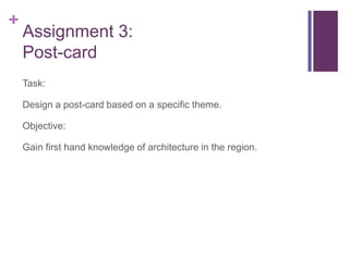 +
    Assignment 3:
    Post-card
    Task:

    Design a post-card based on a specific theme.

    Objective:

    Gain first hand knowledge of architecture in the region.
 