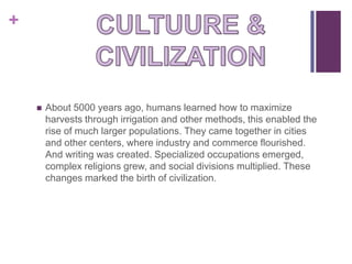 +



       About 5000 years ago, humans learned how to maximize
        harvests through irrigation and other methods, this enabled the
        rise of much larger populations. They came together in cities
        and other centers, where industry and commerce flourished.
        And writing was created. Specialized occupations emerged,
        complex religions grew, and social divisions multiplied. These
        changes marked the birth of civilization.
 