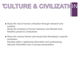 +



       Study the rise of human civilization through research and
        analysis
        Study the evolution of human behavior and lifestyle from
        Neolithic period to Civilizations

       Show the various factors and issues that developed a specific
        civilization
        Develop skills in gathering information and synthesizing
        relevant information into a concise presentation
 
