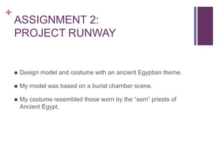 +
    ASSIGNMENT 2:
    PROJECT RUNWAY


       Design model and costume with an ancient Egyptian theme.

       My model was based on a burial chamber scene.

       My costume resembled those worn by the “sem” priests of
        Ancient Egypt.
 