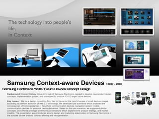 Samsung Context-aware Devices  / 2007 - 2008 Background:  Design Strategy Group in UI Lab of Samsung Electronics needed to develop new product design concepts, implementation guides, and prototypes to produce Y2012 target future devices. Key Issues :  We, as a design consulting firm, had to figure out the trend changes of small devices usages according to platform evolution of web 2.0 technology. We developed use scenarios which projected the convergences of home appliances - hand held communication devices, navigation system-mobile communication devices for personal casting behaviors. Based on the use scenarios, we suggested device concepts, and offered prototype and movie presentations which explained the product strategy, and market insights. The presentation was introduced among design and marketing stakeholders in Samsung Electronics in the purpose of new product concept sharing and idea generation.  Samsung Electronics Y2012 Future Devices Concept Design  The technology into people’s life, in Context 