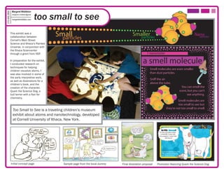 Margaret Middleton

                                             too small to see
315.406.2850

                margaret.k.middleton@gmail

                margaretmiddleton.com




               This exhibit was a
               collaboration between              Small
                                                    particles
                                                                                                Smaller
                                                                                                  particles
                                                                                                                                                                Nano
                                                                                                                                                                  particles
               Cornell’s Main Street
               Science and Ithaca’s Painted
               Universe, in conjunction with
               the Ithaca Sciencenter
               through a grant from NSF.                                                                    1 nanometer

               In preparation for the exhibit,
               I conducted research on
                                                                                                         a smell molecule
               techniques for helping
                                                                                                               Smell molecules are even smaller
               children visualize atoms. I
               was also involved in some of                                                                    than dust particles.
               the early interpretive work,
                                                                                                               Sniff the air
               as well as illustrations for a
               children’s book, and the                                                                        above the tube.
               creation of the character,                                                                                                             You can smell the
               Quark the Science Dog, a                                                                                                             scent, but you can’t
               bull terrier with a flair for                                                                                                              see anything.
               chemistry.
                                                                                                                                         Smell molecules are
                                                                                                                                         too small to see but
                                                                                                                                they’re not too small to smell.
                 Too Small to See is a traveling children’s museum
                 exhibit about atoms and nanotechnology, developed
                 at Cornell University of Ithaca, New York.

                                                                                                                        Do YOU Nanooze?
                                                                                                                       It’s the only place online
                                                                                                                        to nd ME. Come visit!
                                                                                                                      Your puppies- I mean kids-
                                                                                                                                will love it!




                                                                                                                         Quark the Science Dog, PhD
                                                                                                                         Official Spokes-terrier for
                                                                                                                         Main Street Science




               Initial concept page                  Sample page from the book dummy   Final illustration proposal   Promotion featuring Quark the Science Dog
 