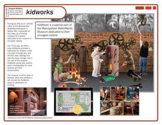 Margaret Middleton

                                                kidworks
315.406.2850

                   margaret.k.middleton@gmail

                   margaretmiddleton.com




          During my time as an exhibits
          intern at the Metropolitan               KidWorks is a special part of
          WaterWorks Museum in                     the Metropolitan WaterWorks
          Boston MA, I conceived of                Museum dedicated to their
          and drew up a funding
          proposal for a space                     youngest visitors.
          dedicated to the museum’s
          youngest visitors.

          Out of the way, yet still in
          view, KidWorks provides a
          safe place for children under
          5 to learn through play, and
          let their older siblings and
          parents enjoy a longer visit in
          the rest of the museum.
          KidWorks would also make a
          great meeting place for local
          parents and their
          preschoolers.

          The museum is set to open in
          October 2010 and whether it
          will include the KidWorks
          space is dependent on
          funding.

                   Why a space for children?




                                                                                             EnterTRAINment Junction, Cincinnati OH   Austin Children’s Museum, Austin TX




               •   wider audience
               •   longer visits
               •   more repeat visits                                              141 ft2
               •   building community
                                                                                             Canal Museum, Easton PA                         Titanic Museum, Branson MO


           Selections from the KidWorks proposal presentation
 