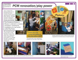 Margaret Middleton

                                            PCM renovation/play power
315.406.2850

               margaret.k.middleton@gmail

               margaretmiddleton.com




         I was in charge of the
         painting operation for our
         ambitious two-month
         renovation. My job involved
         organizing paint, creating a
         project calendar, managing
         volunteers, keeping the
         operation on schedule, and
         of course, lots of painting.

                The Providence Children’s
                Museum underwent a massive
                renovation, including the
                installation of a new exhibit
                called Play Power.
          After we painted the walls,
          we were ready to install
          Play Power. As part of the
          exhibit team, I helped plan
                                                                                                            Exhibit components inspire creative problem-solving,
          exhibit components that
                                                                                                            imaginative and dramatic play, and experimentation
          would support our message
          that play is a valuable and                              The exhibit team chose inspirational
          important part of a child’s                              quotations for the walls of Play Power
          development.




           Our process from left to right: sanding, cleaning, painting, and touch-up                                           Post-its reminded volunteers
                                                                                                                               what colors to use
 