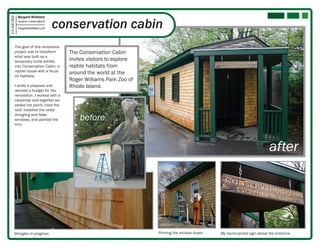 Margaret Middleton

                                            conservation cabin
315.406.2850

               margaret.k.middleton@gmail

               margaretmiddleton.com




          The goal of this renovation
          project was to transform            The Conservation Cabin
          what was built as a
          temporary turtle exhibit,           invites visitors to explore
          into Conservation Cabin, a          reptile habitats from
          reptile house with a focus          around the world at the
          on habitats.
                                              Roger Williams Park Zoo of
          I wrote a proposal and              Rhode Island.
          devised a budget for the
          renovation. I worked with a
          carpenter and together we
          added the porch, fixed the
          roof, installed the cedar
          shingling and false
          windows, and painted the                before
          trim.




                                                                                                                                 after




         Shingles in progress                                               Priming the window boxes   My hand-carved sign above the entrance
 