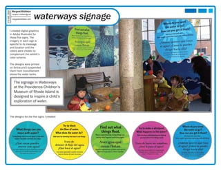 Margaret Middleton

                                            waterways signage
315.406.2850

               margaret.k.middleton@gmail

               margaretmiddleton.com




          I created digital graphics
          in Adobe Illustrator for
          these five signs. The
          imagery in each sign is
          specific to its message
          and location and the
          colors were chosen to
          complement the exhibit’s
          color scheme.

          The designs were printed
          on Sintra and I suspended
          them from monofilament
          above the water tanks.


                 The signage in Waterways
                 at the Providence Children’s
                 Museum of Rhode Island is
                 designed to inspire a child’s
                 exploration of water.


          The designs for the five signs I created:
 