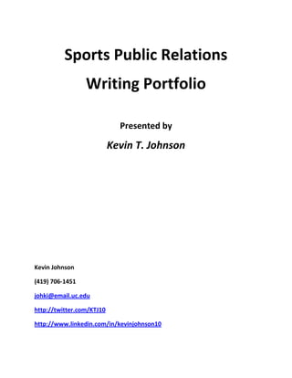 Sports Public Relations  Writing Portfolio Presented by Kevin T. Johnson Kevin Johnson (419) 706-1451 johki@email.uc.edu  http://twitter.com/KTJ10 http://www.linkedin.com/in/kevinjohnson10 Table of Contents Personal Bio  3Social Media research paper  4Media Contacts  13Public Relations Plan  14-15Press Release  16Flying Pig Marathon Press Release  17Game Notes  18Game Wrap  19 Kevin T. Johnson University of Cincinnati Student- Athlete Mr. Johnson is currently in his fourth year at UC. He is pursuing an Associate of Business Management and a Bachelor of Sport Administration. At this time, he is scheduled to graduate from the program this coming spring ’10 quarter. However, to do so he must carry 19, 18 and 18 credit hours in the fall, winter and spring quarters respectively. Also, Mr. Johnson is working on fulfilling the program’s practicum and co-op requirements. Mr. Johnson will be balancing school while playing baseball for the University of Cincinnati. His aspiration is to play professional baseball after he graduates. This 4past spring Mr. Johnson was drafted by the Florida Marlins, but turned down the opportunity to finish his degree. Career goals include, but are by no means limited to, becoming the director/manager of sport marketing and/or advertising for a sport related organization. Also, Mr. Johnson would like to become a leading force in the local sport community by helping manage and develop local sporting ventures. Kevin Johnson Sport Management October 19, 2009 Social Media in Sports “Social media is here to stay”, said Kevin McGuff, Xavier University’s Women’s Head Basketball coach, at the CSPN Sports Professionals meeting (10/27). Whether it is Twitter, Facebook, Myspace or Blogging, social media is a new wave of communication that is not only changing the way we communicate but is taking the sport media community by storm in the process. For example, Twitter is becoming more and more popular with every day that passes. “Twitter has become so popular, so fast, that keeping up with its fast-growing user base is a real issue. So many people now use Twitter to update friends that the system often crashes” (USA Today). Twitter gives a great opportunity for Sports teams, along with their players, to reach out to their fans/customers in a more personal light. The promotion of the sport franchise is very important at every level, whether it is collegiate or professional. Social Media allows teams to reach its fan base through alternative avenues. One of the benefits with social media is just that, it’s social. Generally the information shared is not heavily regulated or restricted. This is beneficial because then the message is able to carry a greater sense of levity and personality. As a result, the fan feels a greater sense of connectivity and belonging to that particular team or player. For example,  “Pro athletes, teams, leagues and TV networks have joined the Twitter craze, using the website to promote themselves and bypass traditional media to break news. On Friday, for example, the world learned through Lance Armstrong's Twitter post that French anti-doping authorities had dropped charges against the U.S. cyclist for failing to follow testing protocols. (If found guilty, he could have been banned from the Tour de France)” (Boston Globe). Along with teams promoting their product, individuals too have an immense opportunity to promote themselves. Social media has begun to evolve into a way for people to endorse their own name. In a sense people are advancing their brand which is not only their name, but their image. Perceived image is a very important concept to most, especially those in the spot light. Social media gives a chance for those parties to utilize the means and develop their image and mold the public’s perception. As an example Shaquille O’Neill created a Twitter account by the name of @THE_REAL_SHAQ (Twitter). The reasoning behind the name was because there were individuals posing to be Shaq, so he decided to ‘get connected’ and set the record straight. In a sense he wanted to keep his good name.  “When Shaquille O'Neal and his management team learned of a Twitter impersonator using the NBA superstar's name, they wanted to take legal action. Media strategist Kathleen Hessert convinced O'Neal to open his own Twitter account under the handle The Real Shaq. The rest is Twitter history. Since O'Neal joined Twitteronia, as he calls it, he has amassed almost 1.5 million followers in 7 1/2 months, easily topping the circulation of major newspapers and undoubtedly interesting companies with products to market. Although O'Neal tweets run the gamut, they usually give expressions to his large, fun-loving side” (Boston Globe).   Another instance of an athlete promoting his own name is Chad Ochocinco of the Cincinnati Bengals. @OGOchoCinco (Twitter), Chad’s Twitter name, currently has 416,926 followers. Just last night (11/18/09) Ochocinco had a live broadcast from his home computer where he talked about his thoughts on the Bengal’s latest trade, the acquiring of Larry Johnson. Chad conducts broadcasts and informs followers of breaking news through his own website, OCNN (Ochocinco News Network) which is powered by Motorola.   Even with the seemingly endless opportunities of social media, the drawbacks follow close behind. With the ability to say whatever you want whenever you want to whomever you want, comes the consequences of sometimes pushing it too far or just simply offending people. “When you use words, know what they mean. Pay attention to what you say”, as said by OMGreds at the CSPN meeting. It is important to be mindful of the things you post on social media sites, whether it is words, pictures, or even videos. This becomes an even larger issue when an individual is perceived as representing a larger group of people. For example, anything that I myself put up that may be questionable or could be read as offensive is not only a poor representation of myself, it also reflects poorly on the entire University of Cincinnati Baseball team and more importantly, the University as a whole. Whether we like it or not, when we are involved with a group that is visible to the public eye, if one person messes up the entire group is painted with the same brush. “Pick and choose what you like. Take it for what it’s worth.” John Thornton said this when asked what his final thoughts on social media were at the CSPN meeting. Mr. Thornton brings up a good point in that sometimes people do read too far into things and take social media too serious or too literal. It is important to remember that things you see on social media sites are usually spur of the moment off the cuff comments that someone is thinking, feeling or seeing at the time. Social media is kind of like a double edged sword, it is possible to make a really good name for yourself and really get your name out there. However, at the same time it is really easy to do or say something wrong that will stick with you for a long time. Unfortunately it is very tough to build a good name and earn the type of respect from people that you deserve when it takes only a matter of seconds to undo all the good that you have done. Always keep an open mind when reading certain things. Also, when posting thoughts or ideas, do so responsively. Social media is a very useful means of communicating and can have great benefits if used properly and to the fullest. Even if you do not agree with what social media is all about, reality is what it is. Keep this in mind, “Social media is here to stay” Kevin McGuff. … The University of Cincinnati Athletic Department not only acknowledges social media, but also embraces it as an opportunity to reach out to its fan base. “We view ourselves (University of Cincinnati Athletic Department) as a link to the public for UC Athletics.” Said John Berry, Assistant Sports Communications Director in charge of Volleyball, Men's and Women's Track and Field/Cross Country and Baseball, when asked what he thought the University of Cincinnati Athletic Department’s role was.  John Berry is a 2007 graduate at Miami University where he received his Bachelors in Finance. Mr. Berry has always had a passion for sports, college basketball in particular, but had no intensions of working in the field of sport. However, when searching for an internship at Miami while completing his undergraduate studies, a paid intern position in the Miami Athletic Department was being offered. He decided to take that opportunity and run with it. Upon his graduation, the Miami Athletic Department offered him a full-time paid position as the media contact for volleyball, women's basketball, men's/women's swimming and diving, and baseball. After one year at the position, a job opportunity became available in The University of Cincinnati Athletic Department. John took the position and is now Assistant Sports Communications Director and overseas media relations for volleyball, Men's and Women's Track and Field/Cross Country and Baseball. Even though working in athletics is often perceived as being a ‘glamour’ position in which everyone wants to get involved in, John gives some insight on what it’s really all about,  “Athletics is fun but the pay is not very good. Along with that, it’s takes time to move up in the ranks and be promoted not to mention all the sacrifices that must be made. Long hours are to be expected and you often have to take work home with to be able to stay ahead of the game and always be In the know with the constantly changing sports world. People that work in athletics do it because they love it. I have had the opportunity to travel places and do things all over the country that I otherwise may not have been able to experience.”  Mr. Berry explained to me what he felt were some of the most important skills and traits with regards to his position and the Sports Communications Department as a whole.  “It is essential to be able to relate well with people. You are constantly meeting media and people that are associated with various organizations. You must build relationships with these individuals so you will be able to better serve them, and in return they will be able to be an asset to you. Writing is important. The style in which you draft documents is significant.”  In addition to the technical skill of writing, Mr. Berry also mentioned a program by the name of “Netitor” (netitor.com). This is a tool that as a Sports Information Director is very helpful. The program is set up as a template for the athletic website (gobearcats.com). It allows John to easily insert and organize stories the way he wants them to appear on the website. Just like any organization, the University of Cincinnati Athletic Department too has an organizational design. Because of its essential input activities such as academics, external affairs, communications, facilities, and faculty representative, the athletic department organizes in functional departmentalization (Lussier & Kimball). Below is a modified segment of the University of Cincinnati Athletic Department’s organizational structure as it relates to the external affairs department and the chain of command that Mr. Berry must follow. University Of Cincinnati Athletic Department organizational structure (gobearcats.com) As mentioned before, the University of Cincinnati Athletic Department is extremely proactive when it comes to the social media revolution. Mr. Berry and his associates are responsible for continuing the development of social media for the Cincinnati Bearcats. With regards to the sports that John is responsible he had this to say,  “T.V. and print are cutting back on their coverage so it is up to us to invent new ways to push stories out to the media. To promote minor sports there is a challenge because there just isn’t the same type of following as there is for the major sports. For the minor sports you have to push human interest stories. Human interest stories must appeal to the reader’s emotion, we hope to spark an interest that way.” Along the lines of being creative and finding new ways to push stories comes the on sought of social media platforms such as Twitter. “UC Athletics has a Twitter account, @GoBEARCATS_com, along with several individual teams such as Basketball, Football, Volleyball and Men’s Soccer along with a few others.” John spoke very highly of the positives of using Twitter and what it has the potential to do.  “Twitter is a positive by far. For example, when the Athletic Department was informed of the upcoming game time of the final Bearcat football game against Illinois, it was immediately tweeted by @GoBEARCATS_com even before we drafted a press release for the public. It’s things like this that give followers the luxury of getting the inside scoop on breaking news. Also in the last month, our website, GoBEARCATS.com, has received 1.5 million hits. This is partly because of the success of the football team, but also to the use of Twitter by the Athletic Department.” Mr. Berry’s enthusiasm with regards to the endless possibilities of social media platforms was apparent. He continuously expressed the benefits and even said that social media is what the focused on the most as a department. It is clear that social media is a legitimate link between not only people, but between corporations and there consumers. Works Cited GoBEARCATS.com Graham, Jefferson. USA Today. “Twitter took off from simple to 'tweet' success”. July 21, 2008. November 18, 2009. Twitter.com  Springer, Shira. Boston Globe. “Keeping You Posted”. July 3, 2009. . November 18, 2009. Whiteside, Kelly. USA Today. “College Coaches Chirping about Twitter”. April 29, 2009.  November 18, 2009. Miami Redhawks Women’s Basketball Media Base NamePositionContact InfoWLWT Channel 5- TVStacey OwenNews Departmentsowen@hearst.comKen BrooSports Directorken.broo@wltw.comGeorge VogelExecutive Sports Producergvogel@wlwt.comWCPO Channel 12 – TVDennis JansonSports Anchordjanson@wcpo.comBob MorfordNews Directorbmorford@wcpo.comJohn PopovichSports Directorjpopovich@wcpo.comMichael MattinglySports Producermmattingly@wcpo.comWXIX Channel 19 – TVSteve AckermannNews Director sackermann@fox19.comSports Department19sports@fox19.comCincinnati Enquirer – NewspaperJosh PichlerAssistant Managing Editor/Sportsjpichler@enquirer.comJennifer ScrogginsDeputy Sports Editor/Nightsjscroggins@enquirer.comDustin DowXavier/college basketballddow@enquirer.comPaul DaughertySports columnistpdaugherty@enquirer.comKatie GiovinaleSports Editorgiovink@muohio.eduThe Oxford Press – NewspaperBob RattermanEditorbratterman@coxohio.comRyan GauthierReporterrgauthier@coxohio.comThe Western Star – NewspaperJohn BoyleSports Editorjboyle@coxohio.com700 WLW – RadioDave ArmbrusterDirector of Sports Programmingdavearmbruster@clearchannel.comJim ScottSportsjimscott@700wlw.comMike McConnelPolitics/Sports Talkmidday@700wlw.com1530 Homer – RadioMo EggerBloggermo1530homer@fuse.netNick BrunkerBloggernick1530homer@fuse.netLance McAlisterBloggerlance1530homer@fuse.netThe Miami Student – NewspaperAustin FastEditor-In-Chieffastar@muohio.edu Public Relations Plan Kevin Johnson Miami Ohio Men’s and Women’s basketball 10/21/09 Objective  Introduce both Men’s and women’s basketball and create excitement buzz about the upcoming 2009/10 season. Key messages ,[object Object]